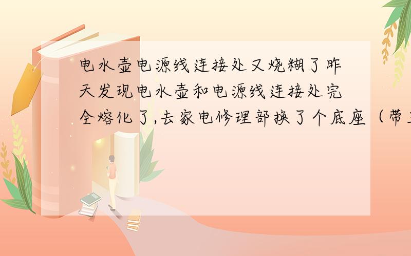 电水壶电源线连接处又烧糊了昨天发现电水壶和电源线连接处完全熔化了,去家电修理部换了个底座（带三根电极的）,又买了一根10A的电源线,今天早上烧了一壶水,发现电源线又粘在上面了,