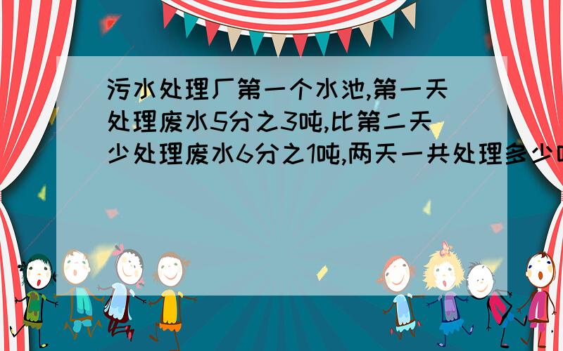 污水处理厂第一个水池,第一天处理废水5分之3吨,比第二天少处理废水6分之1吨,两天一共处理多少吨