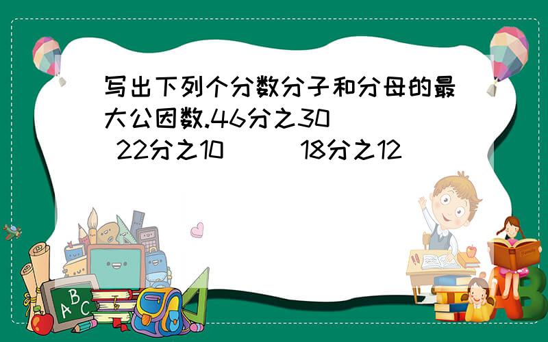 写出下列个分数分子和分母的最大公因数.46分之30（ ） 22分之10（ ） 18分之12（ ）