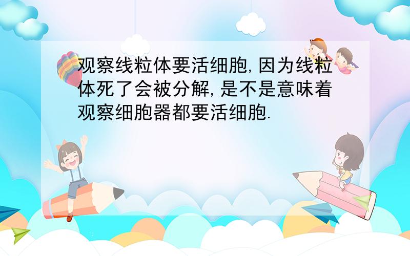 观察线粒体要活细胞,因为线粒体死了会被分解,是不是意味着观察细胞器都要活细胞.