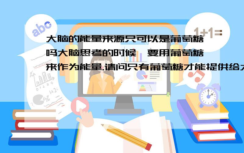 大脑的能量来源只可以是葡萄糖吗大脑思考的时候,要用葡萄糖来作为能量.请问只有葡萄糖才能提供给大脑思考时所消耗的能量吗如果吃下去因为消化有问题分解不成葡萄糖呢?