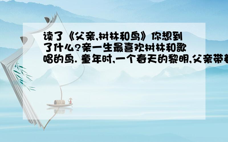 读了《父亲,树林和鸟》你想到了什么?亲一生最喜欢树林和歌唱的鸟. 童年时,一个春天的黎明,父亲带着我从滹沱河岸上的一片树林边走过. 父亲突然站定,朝幽深的雾的树林,上上下下地望了又