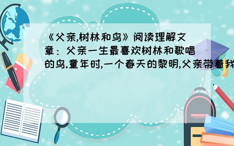 《父亲,树林和鸟》阅读理解文章：父亲一生最喜欢树林和歌唱的鸟.童年时,一个春天的黎明,父亲带着我从滹沱河岸的一片树林边走过.父亲突然站定,朝幽深的充满雾气的树林,上上下下地望了