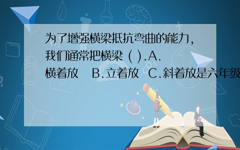 为了增强横梁抵抗弯曲的能力,我们通常把横梁 ( ).A.横着放   B.立着放  C.斜着放是六年级科学作业本21页的.