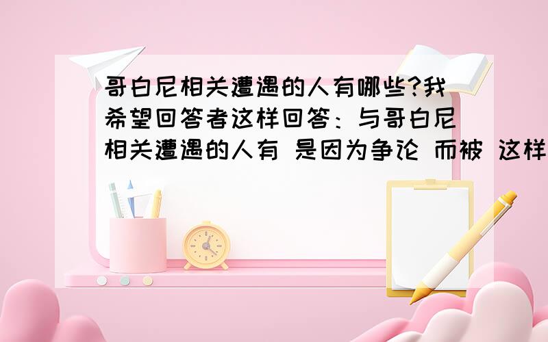 哥白尼相关遭遇的人有哪些?我希望回答者这样回答：与哥白尼相关遭遇的人有 是因为争论 而被 这样来回答你们今天晚上8点前回答,给你20财富,这是我的家当了!绝不食言!我发誓!否则天打雷