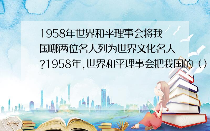 1958年世界和平理事会将我国哪两位名人列为世界文化名人?1958年,世界和平理事会把我国的（）和（）同贝多芬、达·芬奇、爱因斯坦、亚里士多德、居里夫人、莎士比亚、普希金、哥白尼、