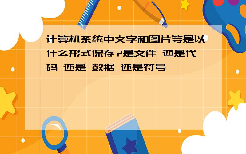 计算机系统中文字和图片等是以什么形式保存?是文件 还是代码 还是 数据 还是符号