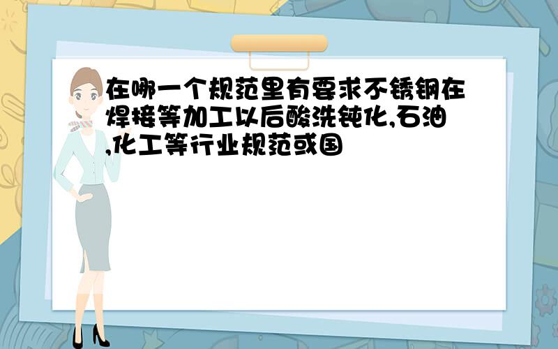 在哪一个规范里有要求不锈钢在焊接等加工以后酸洗钝化,石油,化工等行业规范或国