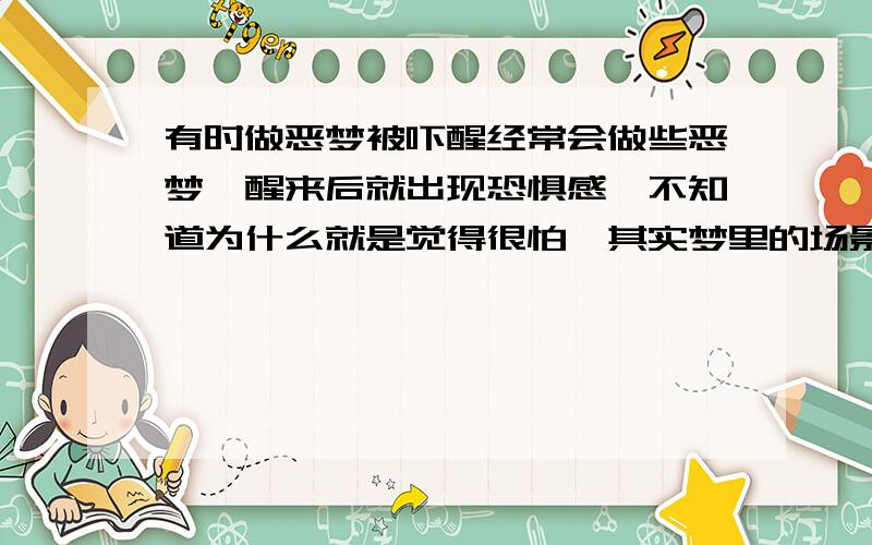 有时做恶梦被吓醒经常会做些恶梦,醒来后就出现恐惧感,不知道为什么就是觉得很怕,其实梦里的场景并不是很吓人,但心里就是觉得很害怕,一定要起来调整一下才能再睡下去.