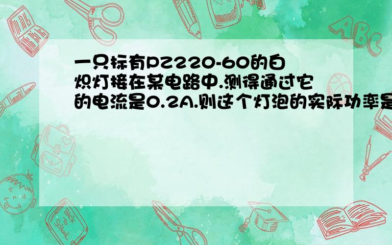 一只标有PZ220-60的白炽灯接在某电路中.测得通过它的电流是0.2A.则这个灯泡的实际功率是＞60W还是＜60W或是=60W?