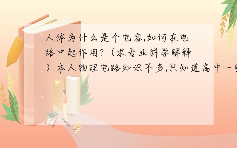 人体为什么是个电容,如何在电路中起作用?（求专业科学解释）本人物理电路知识不多,只知道高中一些基本的.所以在实际情况就有解释不通的问题.比如,机箱外壳带有感应电,如果不接地的话