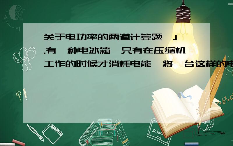 关于电功率的两道计算题,.1.有一种电冰箱,只有在压缩机工作的时候才消耗电能,将一台这样的电冰箱单独接在标有“3000r/（kw·h）”字样的电能表上,测得电冰箱压缩机连续工作10秒电能表的