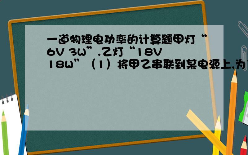 一道物理电功率的计算题甲灯“6V 3W”.乙灯“18V 18W”（1）将甲乙串联到某电源上,为了上其中一只灯正常发光,则电源电压为多大?两灯的功率之比为多大?（2）将甲乙并联到某电源上,为了让