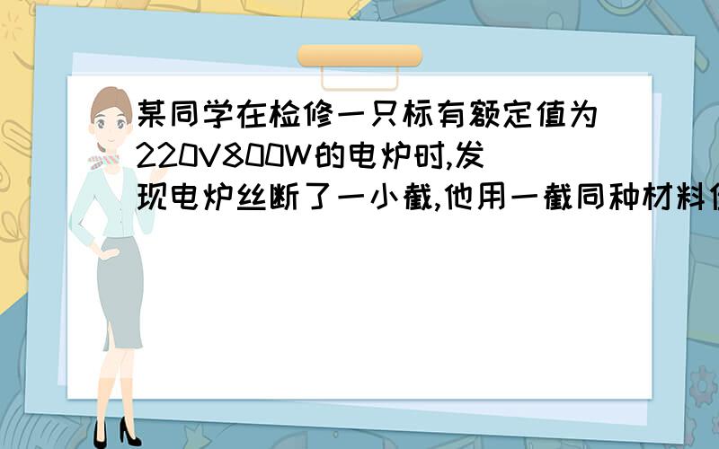 某同学在检修一只标有额定值为220V800W的电炉时,发现电炉丝断了一小截,他用一截同种材料但较细的电炉丝,将断了的取一截补接在原长,再接入220V的原电路中使用,那么它的实际功率将（）A大