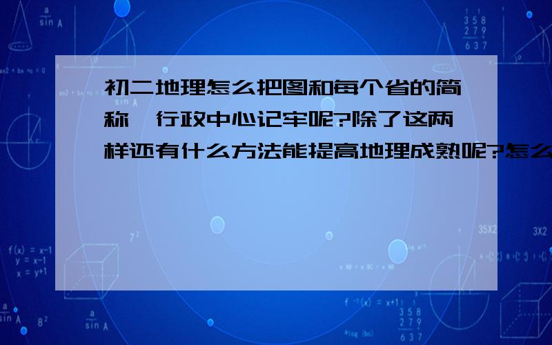 初二地理怎么把图和每个省的简称、行政中心记牢呢?除了这两样还有什么方法能提高地理成熟呢?怎么让自己不让那些条约搞混淆呢?希望多给我提建意哦．呵呵、谢谢．呵呵、是成绩不是成