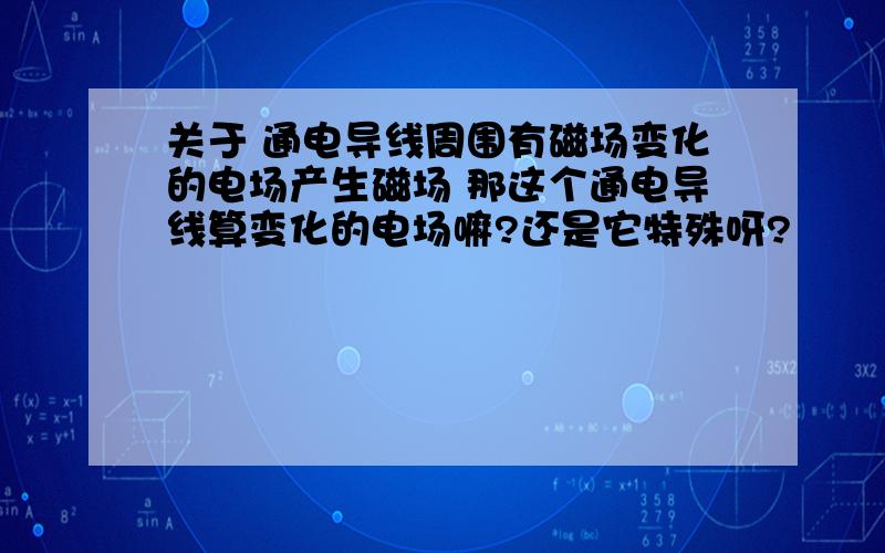 关于 通电导线周围有磁场变化的电场产生磁场 那这个通电导线算变化的电场嘛?还是它特殊呀?