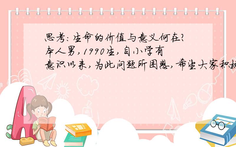 思考：生命的价值与意义何在?本人男,1990生,自小学有意识以来,为此问题所困惑,希望大家积极思考,我们的生命来去匆匆,有何意义,有何价值?留名史册、出人头地、默默奉献抑或臭名昭著、平