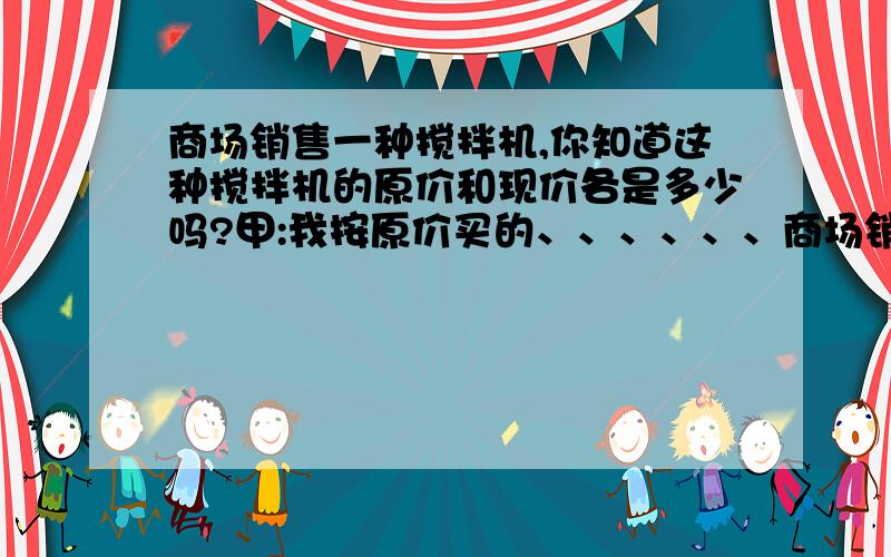 商场销售一种搅拌机,你知道这种搅拌机的原价和现价各是多少吗?甲:我按原价买的、、、、、、商场销售一种搅拌机,你知道这种搅拌机的原价和现价各是多少元吗?甲说：我按原价买的.乙说