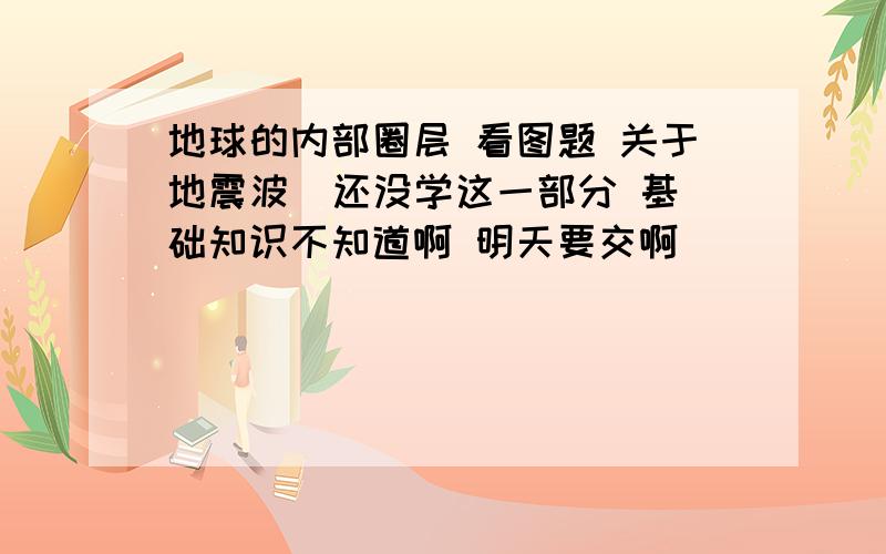 地球的内部圈层 看图题 关于地震波  还没学这一部分 基础知识不知道啊 明天要交啊