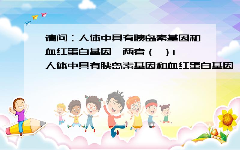 请问：人体中具有胰岛素基因和血红蛋白基因,两者（ ）1、人体中具有胰岛素基因和血红蛋白基因,两者（ ）A,分别存在于不同组织的细胞中B,均在细胞分裂前期按照碱基互补配对原则复制C,