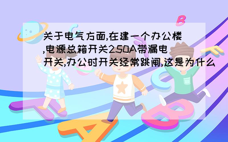 关于电气方面,在建一个办公楼,电源总箱开关250A带漏电开关,办公时开关经常跳闸,这是为什么