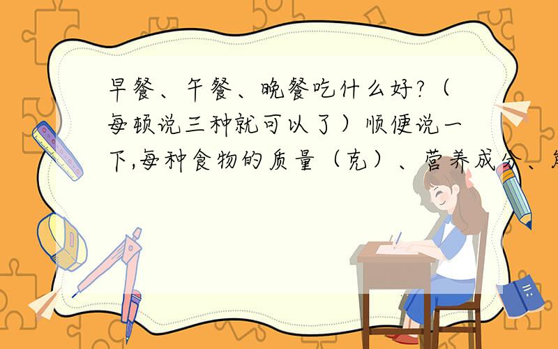 早餐、午餐、晚餐吃什么好?（每顿说三种就可以了）顺便说一下,每种食物的质量（克）、营养成分、能量.如果符合问题,