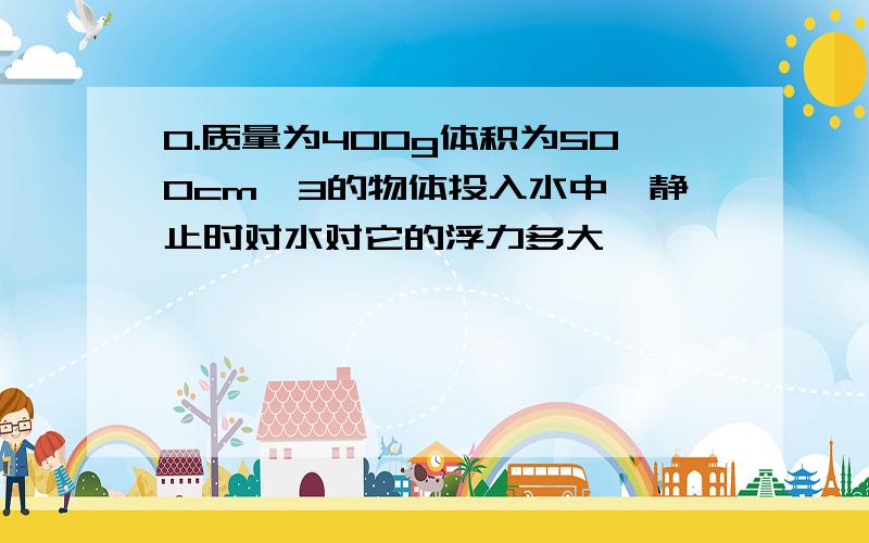 0.质量为400g体积为500cm^3的物体投入水中,静止时对水对它的浮力多大