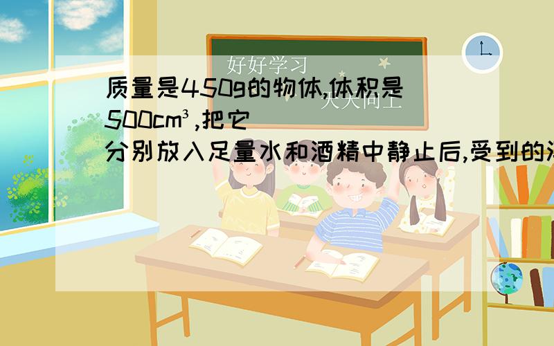 质量是450g的物体,体积是500cm³,把它分别放入足量水和酒精中静止后,受到的浮力各是多少g取10N/kg）