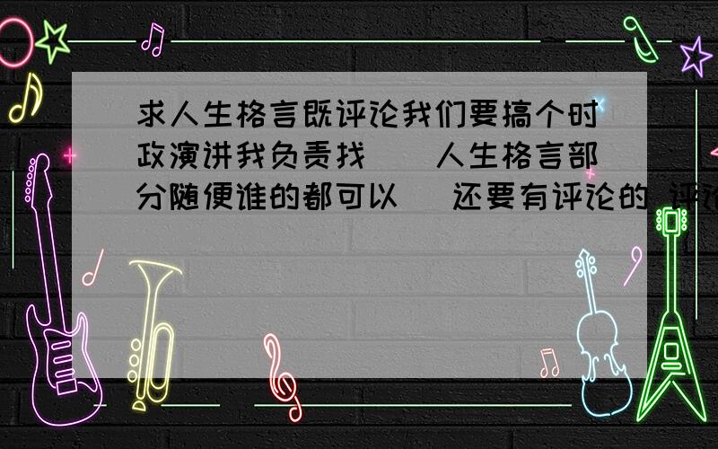 求人生格言既评论我们要搞个时政演讲我负责找``人生格言部分随便谁的都可以 `还要有评论的 评论不要太短``中等长度就可以了如果可以和政治向靠拢``那更好了PS 我们现在学的是政治哲学