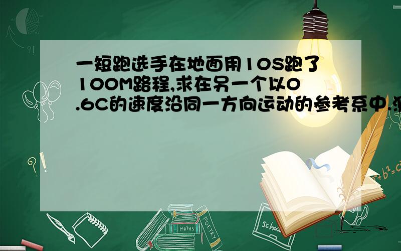 一短跑选手在地面用10S跑了100M路程,求在另一个以0.6C的速度沿同一方向运动的参考系中.测得该选手泡过的路程和所用的时间答案是-2.25*10的九次方，我想知道用的什么公式，还有计算步骤