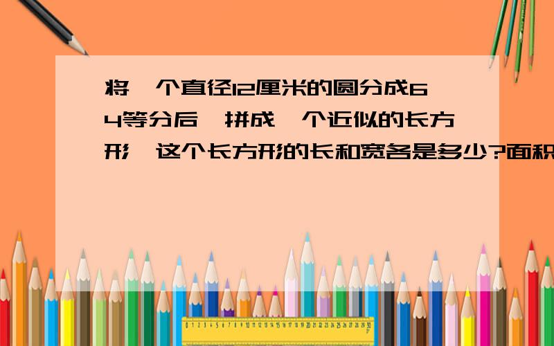 将一个直径12厘米的圆分成64等分后,拼成一个近似的长方形,这个长方形的长和宽各是多少?面积是多少平方厘米为什么长是那个呢 这个圆是怎么样的?