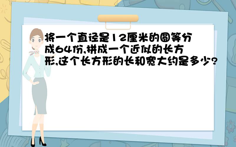 将一个直径是12厘米的圆等分成64份,拼成一个近似的长方形,这个长方形的长和宽大约是多少?