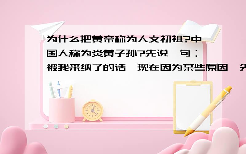 为什么把黄帝称为人文初祖?中国人称为炎黄子孙?先说一句：被我采纳了的话,现在因为某些原因,先不给了我说到做到!拜托回答一定要详细点,准确点,新年快乐!