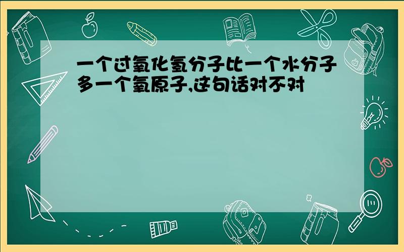 一个过氧化氢分子比一个水分子多一个氧原子,这句话对不对