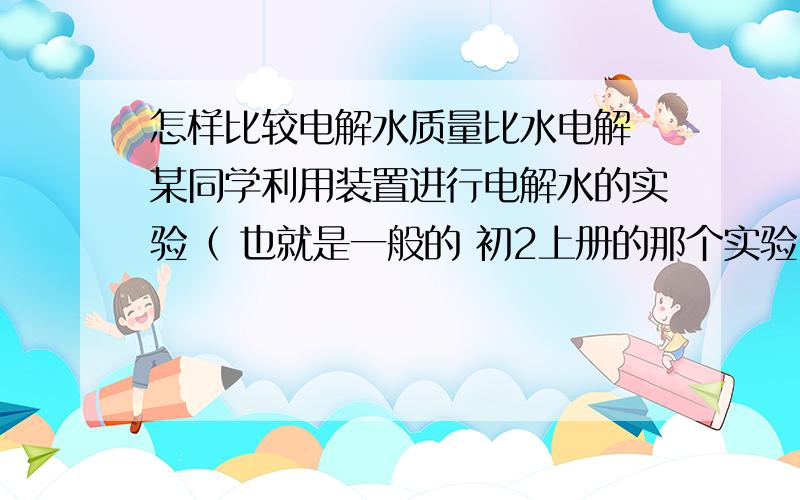 怎样比较电解水质量比水电解 某同学利用装置进行电解水的实验（ 也就是一般的 初2上册的那个实验） 已知 a 试管 和 b试管里的体积比为 2：1 （a试管里是氢气 b试管里是氧气） 测得氧气的