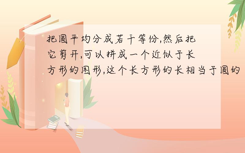 把圆平均分成若干等份,然后把它剪开,可以拼成一个近似于长方形的图形,这个长方形的长相当于圆的（）,长方形的宽相当于圆的（）.因为长方形的面积是（）,所以圆的面积是（）.