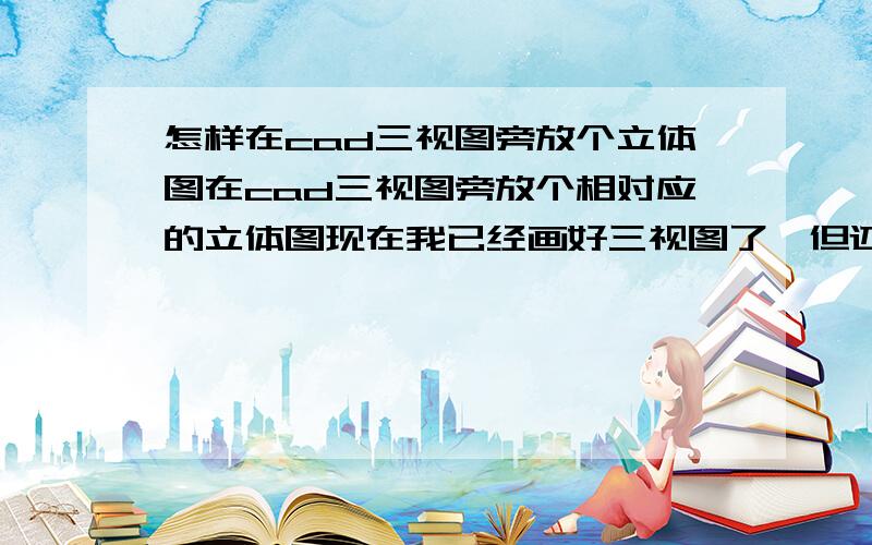 怎样在cad三视图旁放个立体图在cad三视图旁放个相对应的立体图现在我已经画好三视图了,但还是搞不懂