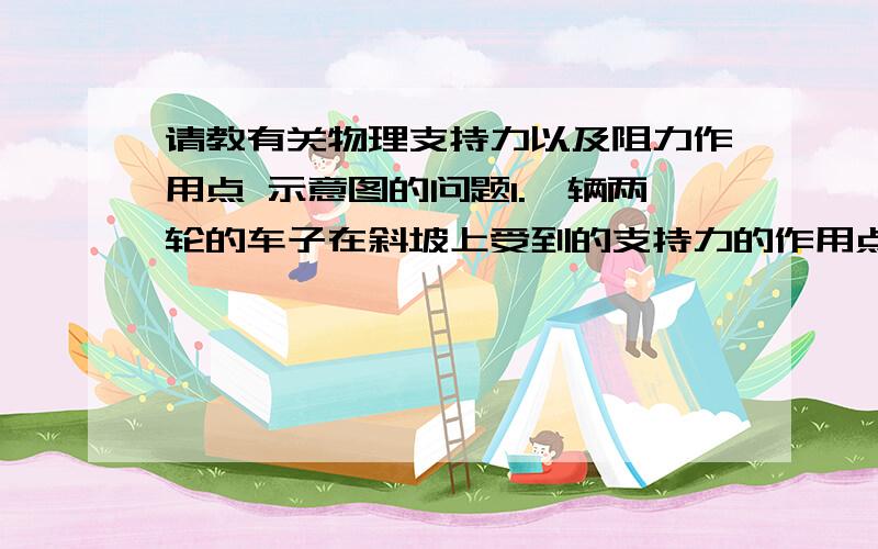 请教有关物理支持力以及阻力作用点 示意图的问题1.一辆两轮的车子在斜坡上受到的支持力的作用点在哪里?有两个接触面吖 不可能各自画一条受力线对吧?那是画在两个轮子之间与斜面垂直