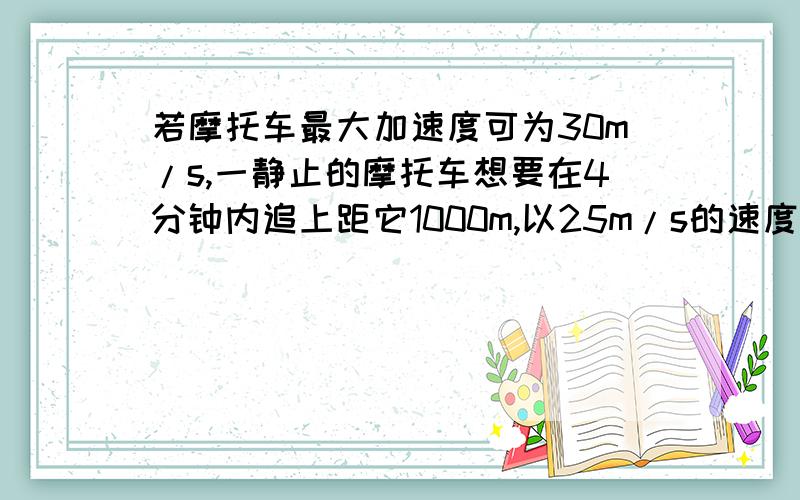 若摩托车最大加速度可为30m/s,一静止的摩托车想要在4分钟内追上距它1000m,以25m/s的速度同向匀速行驶的汽车,那它开始运动是时必须具有的最大加速度是多少?（假设摩托车开始运动后做匀加