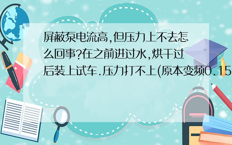 屏蔽泵电流高,但压力上不去怎么回事?在之前进过水,烘干过后装上试车.压力打不上(原本变频0.15,现在0.3.工频的时候应打到0.18,现在只有0.10,时间长点会跳闸）,但电流高（原本5A,现在7.（顺便