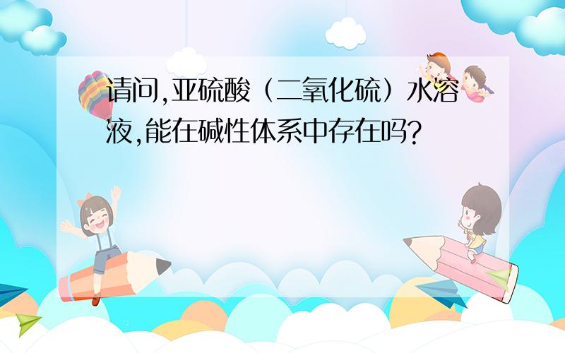 请问,亚硫酸（二氧化硫）水溶液,能在碱性体系中存在吗?