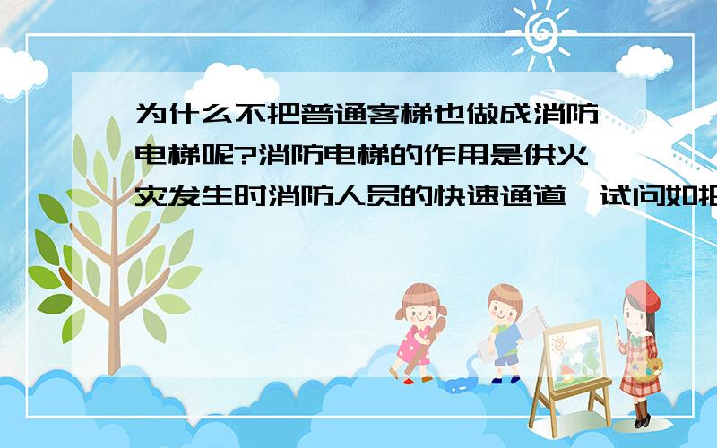 为什么不把普通客梯也做成消防电梯呢?消防电梯的作用是供火灾发生时消防人员的快速通道,试问如把客梯也做成消防电梯,岂不是更好?火灾发生时也可供人逃生.再者与普通电梯价格差很大