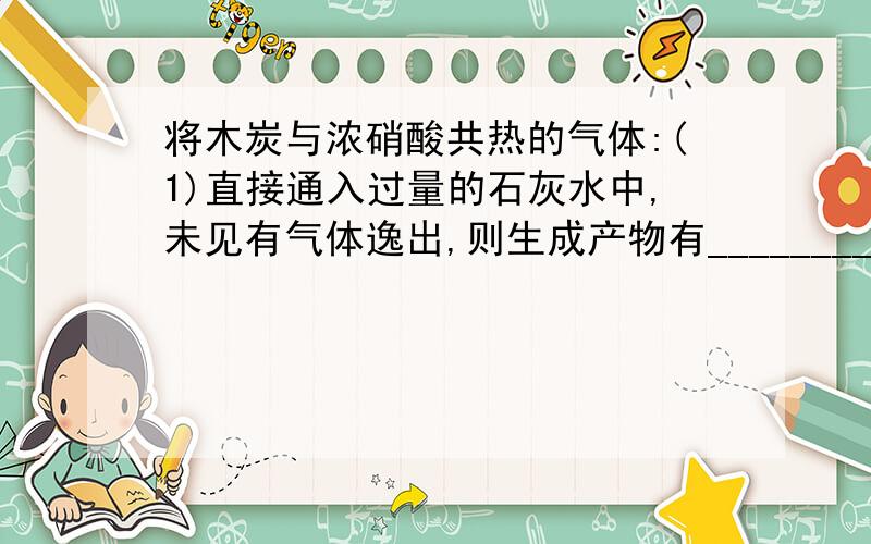 将木炭与浓硝酸共热的气体:(1)直接通入过量的石灰水中,未见有气体逸出,则生成产物有____________(2)先经过蒸馏水洗气,再通入石灰水并同时通入过量的空气,除空气或氧气以外无其他气体逸出,