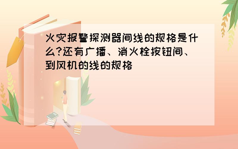 火灾报警探测器间线的规格是什么?还有广播、消火栓按钮间、到风机的线的规格