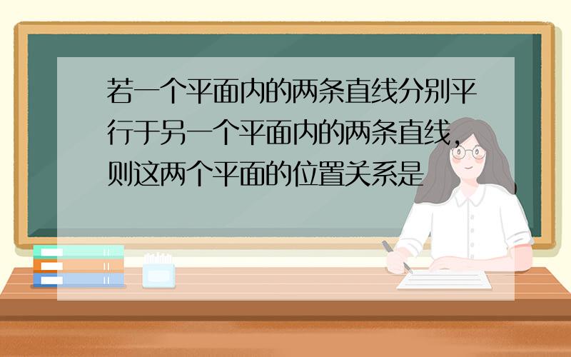 若一个平面内的两条直线分别平行于另一个平面内的两条直线,则这两个平面的位置关系是