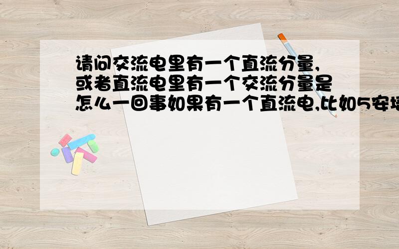 请问交流电里有一个直流分量,或者直流电里有一个交流分量是怎么一回事如果有一个直流电,比如5安培,在它基础之上再有一个振幅在-3安到正3安之间的交流电,那么电路里的电流不就是在2安