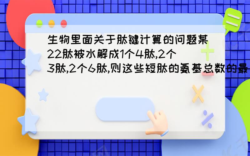 生物里面关于肽键计算的问题某22肽被水解成1个4肽,2个3肽,2个6肽,则这些短肽的氨基总数的最小值及肽键总数依次是（ B ）A、6    18     B、5    17      C、5   18      D、6    17简单学出选B的理由