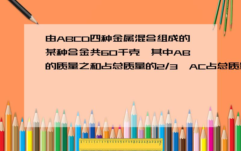 由ABCD四种金属混合组成的某种合金共60千克,其中AB的质量之和占总质量的2/3,AC占总质量的60%,求合金中ABCD四种金属各有多少千克