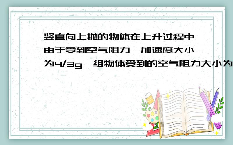 竖直向上抛的物体在上升过程中由于受到空气阻力,加速度大小为4/3g,组物体受到的空气阻力大小为