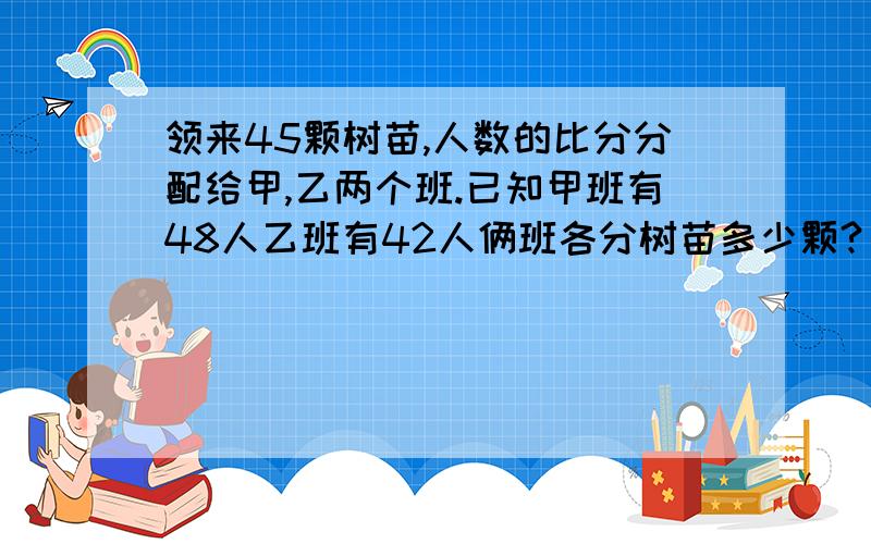 领来45颗树苗,人数的比分分配给甲,乙两个班.已知甲班有48人乙班有42人俩班各分树苗多少颗?